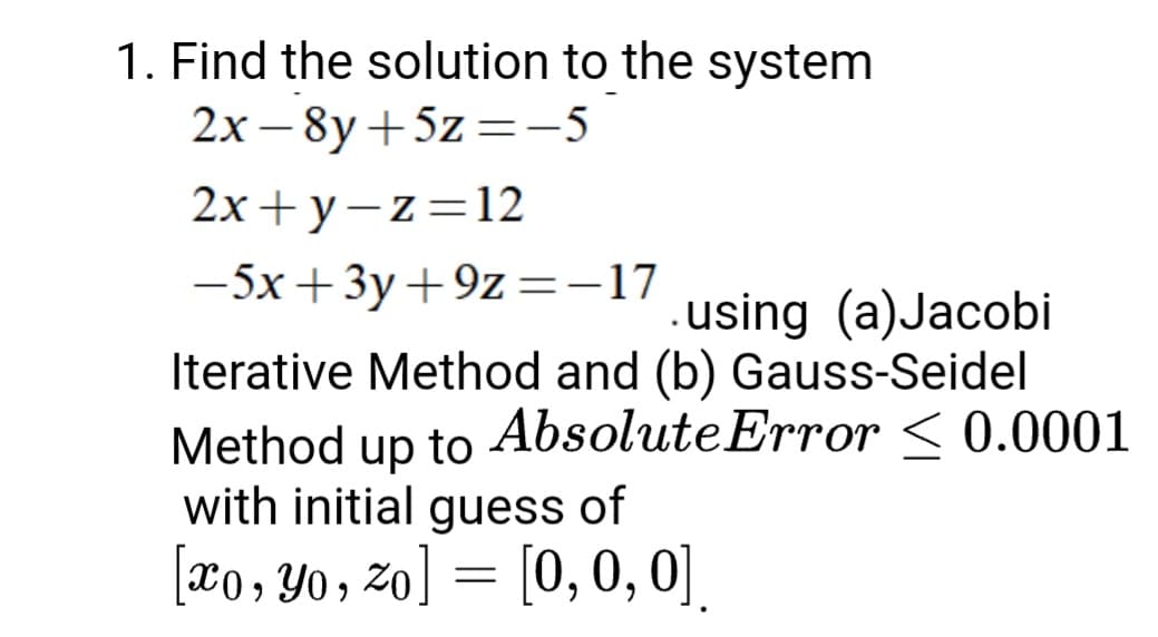 1. Find the solution to the system
2х — 8y + 5z %3D-5
2х+ у —z%3D12
-5x+3y+9z=-17
using (a)Jacobi
Iterative Method and (b) Gauss-Seidel
Method to AbsoluteError < 0.0001
with initial guess of
up
[æo, Yo, zo] = [0,0, 0].
