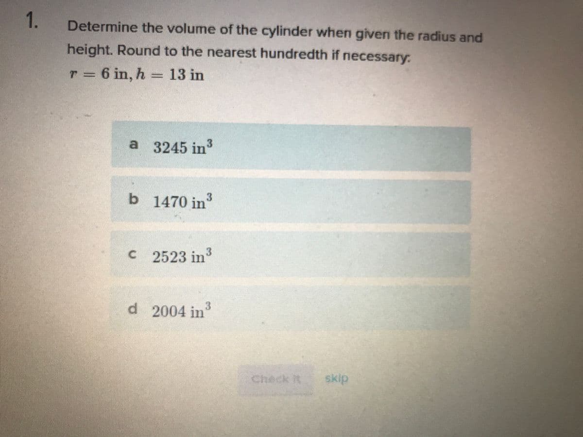 1.
Determine the volume of the cylinder when given the radius and
height. Round to the nearest hundredth if necessary:
T = 6 in, h = 13 in
a 3245 in
3.
b 1470 in
3
C 2523 in
d 2004 in3
Check it
skip
