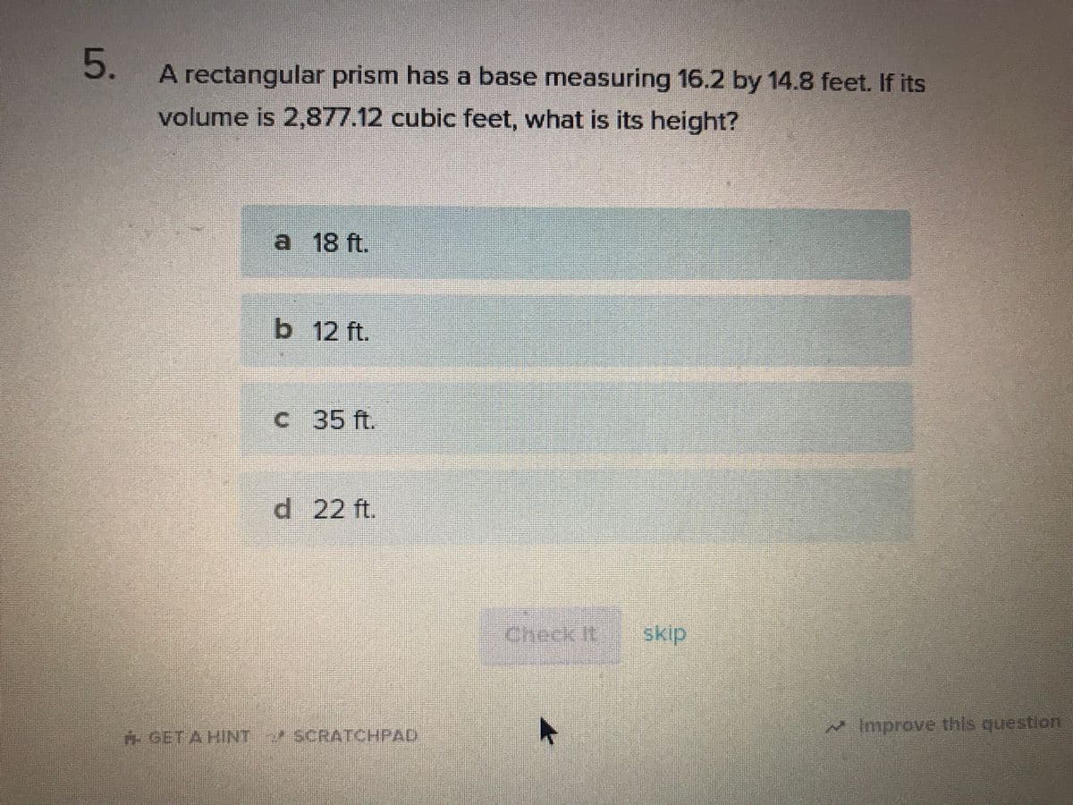 A rectangular prism has a base measuring 16.2 by 14.8 feet. If its
volume is 2,877.12 cubic feet, what is its height?
a 18 ft.
b 12 ft.
c 35 ft.
d 22 ft.
Check It
skip
Improve this question
H.GET A HINT SCRATCHPAD
5.
