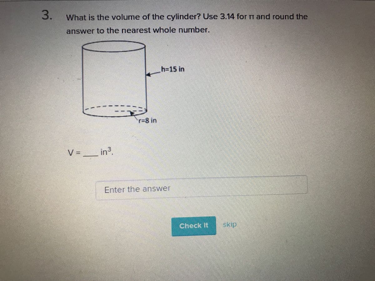 3.
What is the volume of the cylinder? Use 3.14 for m and round the
answer to the nearest whole number.
h315 in
r%3D8 in
V =
in3
Enter the answer
Check Itskip.
