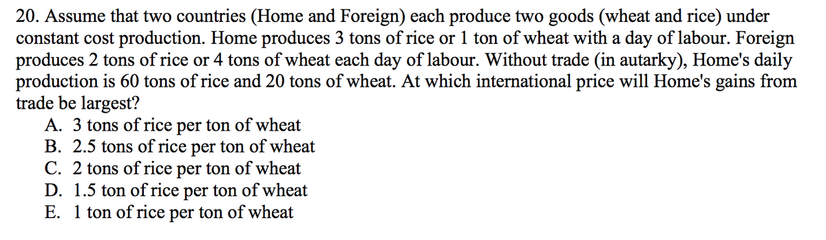 20. Assume that two countries (Home and Foreign) each produce two goods (wheat and rice) under
constant cost production. Home produces 3 tons of rice or 1 ton of wheat with a day of labour. Foreign
produces 2 tons of rice or 4 tons of wheat each day of labour. Without trade (in autarky), Home's daily
production is 60 tons of rice and 20 tons of wheat. At which international price will Home's gains from
trade be largest?
A. 3 tons of rice per ton of wheat
B. 2.5 tons of rice per ton of wheat
C. 2 tons of rice per ton of wheat
D. 1.5 ton of rice per ton of wheat
E. 1 ton of rice per ton of wheat