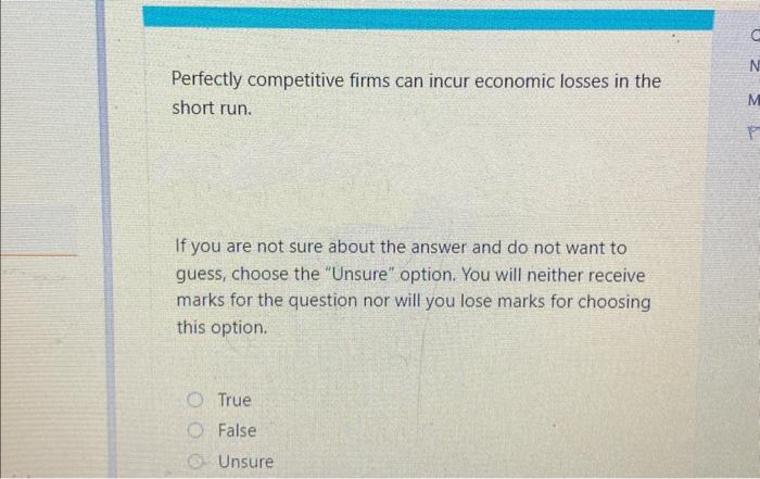 Perfectly competitive firms can incur economic losses in the
short run.
If you are not sure about the answer and do not want to
guess, choose the "Unsure" option. You will neither receive
marks for the question nor will you lose marks for choosing
this option.
True
O False.
Unsure
C
N
M
P