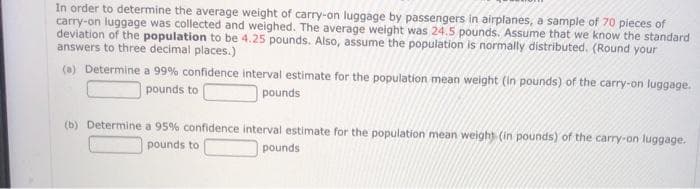 In order to determine the average weight of carry-on luggage by passengers in airplanes, a sample of 70 pieces of
carry-on luggage was collected and weighed. The average weight was 24.5 pounds. Assume that we know the standard
deviation of the population to be 4.25 pounds. Also, assume the population is normally distributed. (Round your
answers to three decimal places.)
(a) Determine a 99% confidence interval estimate for the population mean weight (in pounds) of the carry-on luggage.
pounds to
pounds
(b) Determine a 95% confidence interval estimate for the population mean weight (in pounds) of the carry-on luggage.
pounds
pounds to