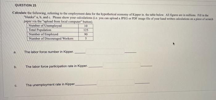 QUESTION 25
Calculate the following, referring to the employment data for the hypothetical economy of Kipper in. the table below. All figures are in millions. Fill in the
"blanks" a, b, and c. Please show your calculations (ie. you can upload a JPEG or PDF image file of your hand written calculations on a piece of scratch
paper via the "upload from local computer" button).
10
Number of Unemployed
Total Population
Number of Employed
Number of Discouraged Workers
a.
b.
C.
The labor force number in Kipper.
125
90
S
The labor force participation rate in Kipper.
The unemployment rate in Kipper,