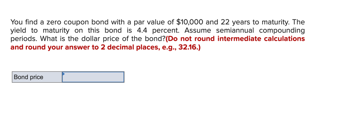 You find a zero coupon bond with a par value of $10,000 and 22 years to maturity. The
yield to maturity on this bond is 4.4 percent. Assume semiannual compounding
periods. What is the dollar price of the bond? (Do not round intermediate calculations
and round your answer to 2 decimal places, e.g., 32.16.)
Bond price