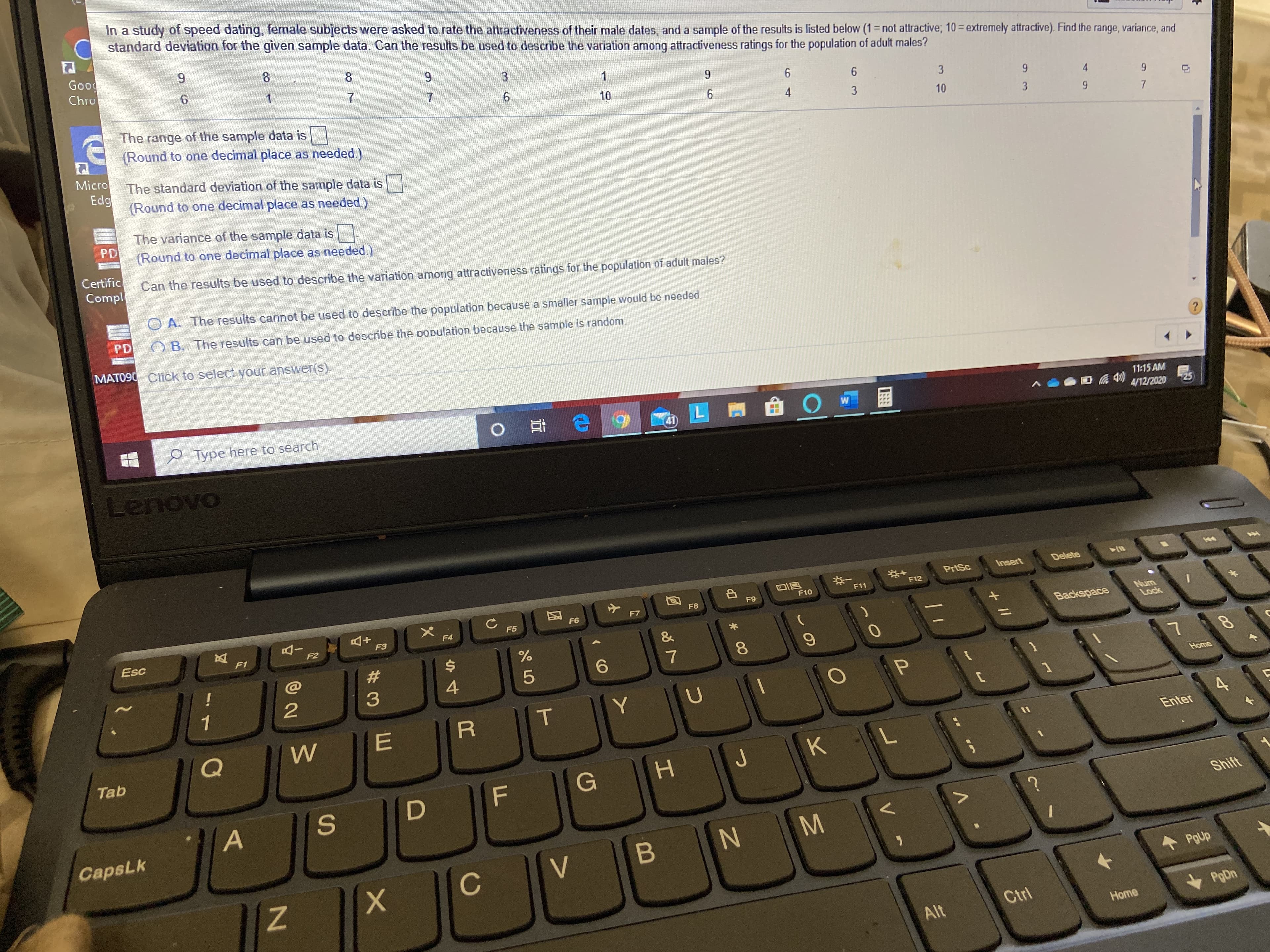 In a study of speed dating, female subjects were asked to rate the attractiveness of their male dates, and a sample of the results is listed below (1= not attractive; 10= extremely attractive). Find the range, variance, and
C standard deviation for the given sample data Can the results be used to describe the variation among attractiveness ratings for the population of adult males?
Good
Chro
9.
%3D
8
8.
7.
6.
10
3
6.
4
The range of the sample data is
(Round to one decimal place as needed.)
4
3
10
3
Micro
The standard deviation of the sample data is|
Edg
(Round to one decimal place as needed.)
The variance of the sample data is
PD
(Round to one decimal place as needed.)
Certific
Compl
Can the results be used to describe the variation among attractiveness ratings for the population of adult males?
O A. The results cannot be used to describe the population because a smaller sample would be needed.
PD
O B. The results can be used to describe the population because the samole is random.
MATO90 Click to select your answer(s).
11:15 AM
4/12/2020
25
P Type here to search
41
Lenovo
Insert
Delete
PrtSc
F12
F11
F9
F10
F8
F7
F6
Num
Lock
F5
F4
F3
Backspace
Esc
F1
F2
23
$4
8.
!
6.
4
Home
1
Enter
Tab
つ
KL
Shift
CapsLk
V
PgUp
Ctrl
PgDn
Alt
Home
8.
+ I/
エ
の
