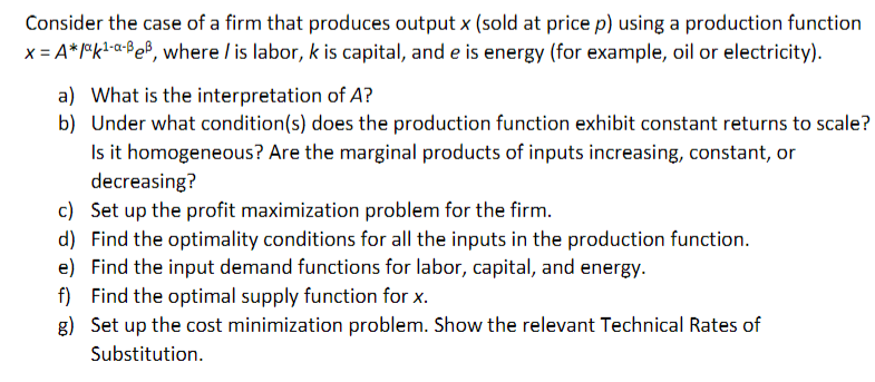 Consider the case of a firm that produces output x (sold at price p) using a production function
x = A*l*k!-a-Be®, where / is labor, k is capital, and e is energy (for example, oil or electricity).
a) What is the interpretation of A?
b) Under what condition(s) does the production function exhibit constant returns to scale?
Is it homogeneous? Are the marginal products of inputs increasing, constant, or
decreasing?
c) Set up the profit maximization problem for the firm.
