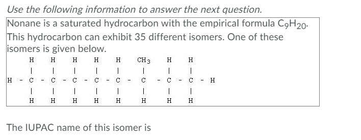 Use the following information to answer the next question.
Nonane is a saturated hydrocarbon with the empirical formula C9H20-
This hydrocarbon can exhibit 35 different isomers. One of these
isomers is given below.
H.
H
H.
H
H.
CH 3
H.
H.
C.
C
C.
C.
C.
H
-
H.
H.
H.
H.
H.
H.
The IUPAC name of this isomer is
