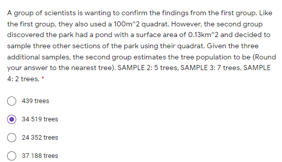 A group of scientists is wanting to confirm the findings from the first group. Like
the first group, they also used a 100m^2 quadrat. However, the second group
discovered the park had a pond with a surface area of O.13km^2 and decided to
sample three other sections of the park using their quadrat. Given the three
additional samples, the second group estimates the tree population to be (Round
your answer to the nearest tree). SAMPLE 2: 5 trees, SAMPLE 3:7 trees, SAMPLE
4: 2 trees. *
439 trees
34 519 trees
24 352 trees
37 188 trees
