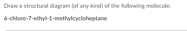 Draw a structural diagram (of any kind) of the following molecule:
6-chloro-7-ethyl-1-methylcycloheptane
