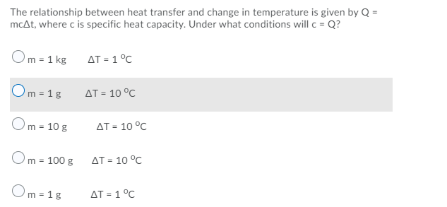 The relationship between heat transfer and change in temperature is given by Q =
mcAt, where c is specific heat capacity. Under what conditions will c = Q?
Om = 1 kg
AT = 1 °C
Om = 1g
AT = 10 °C
Om = 10 g
AT = 10 °C
Om = 100 g
AT = 10 °C
Om = 1g
AT = 1 °C
