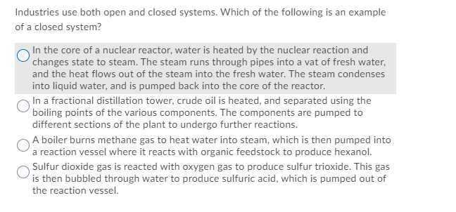 Industries use both open and closed systems. Which of the following is an example
of a closed system?
In the core of a nuclear reactor, water is heated by the nuclear reaction and
changes state to steam. The steam runs through pipes into a vat of fresh water,
and the heat flows out of the steam into the fresh water. The steam condenses
into liquid water, and is pumped back into the core of the reactor.
In a fractional distillation tower, crude oil is heated, and separated using the
boiling points of the various components. The components are pumped to
different sections of the plant to undergo further reactions.
A boiler burns methane gas to heat water into steam, which is then pumped into
a reaction vessel where it reacts with organic feedstock to produce hexanol.
Sulfur dioxide gas is reacted with oxygen gas to produce sulfur trioxide. This gas
is then bubbled through water to produce sulfuric acid, which is pumped out of
the reaction vessel.
