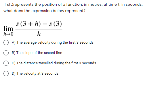 If s(t)represents the position of a function, in metres, at time t, in seconds,
what does the expression below represent?
s (3 + h) – s (3)
lim
h→0
h
O A) The average velocity during the first 3 seconds
B) The slope of the secant line
C) The distance travelled during the first 3 seconds
O D) The velocity at 3 seconds
