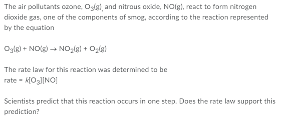 The air pollutants ozone, O3(g), and nitrous oxide, NO(g), react to form nitrogen
dioxide gas, one of the components of smog, according to the reaction represented
by the equation
Oglg) + NO(g) → NO2(g) + O2(g)
The rate law for this reaction was determined to be
rate = k[Og][NO]
Scientists predict that this reaction occurs in one step. Does the rate law support this
prediction?
