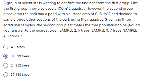 A group of scientists is wanting to confirm the findings from the first group. Like
the first group, they also used a 100m^2 quadrat. However, the second group
discovered the park had a pond with a surface area of O.13km^2 and decided to
sample three other sections of the park using their quadrat. Given the three
additional samples, the second group estimates the tree population to be (Round
your answer to the nearest tree). SAMPLE 2: 5 trees, SAMPLE 3:7 trees, SAMPLE
4: 2 trees. *
439 trees
34 519 trees
24 352 trees
37 188 trees
