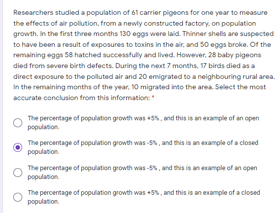 Researchers studied a population of 61 carrier pigeons for one year to measure
the effects of air pollution, from a newly constructed factory, on population
growth. In the first three months 130 eggs were laid. Thinner shells are suspected
to have been a result of exposures to toxins in the air, and 50 eggs broke. Of the
remaining eggs 58 hatched successfully and lived. However, 28 baby pigeons
died from severe birth defects. During the next 7 months, 17 birds died as a
direct exposure to the polluted air and 20 emigrated to a neighbouring rural area.
In the remaining months of the year, 10 migrated into the area. Select the most
accurate conclusion from this information: *
The percentage of population growth was +5% , and this is an example of an open
population.
The percentage of population growth was -5% , and this is an example of a closed
population.
The percentage of population growth was -5% , and this is an example of an open
population.
The percentage of population growth was +5% , and this is an example of a closed
population.
