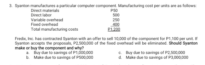 3. Syanton manufactures a particular computer component. Manufacturing cost per units are as follows:
Direct materials
Direct labor
P50
500
250
400
P1,200
Variable overhead
Fixed overhead
Total manufacturing costs
Fredix, Inc. has contracted Syanton with an offer to sell 10,000 of the component for P1,100 per unit. If
Syanton accepts the proposals, P2,500,000 of the fixed overhead will be eliminated. Should Syanton
make or buy the component and why?
a. Buy due to savings of P1,000,000
b. Make due to savings of P500,000
c. Buy due to savings of P2,500,000
d. Make due to savings of P3,000,000
