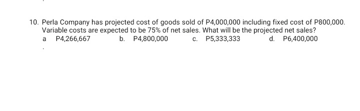 10. Perla Company has projected cost of goods sold of P4,000,000 including fixed cost of P800,000.
Variable costs are expected to be 75% of net sales. What will be the projected net sales?
a P4,266,667
b. P4,800,000
c. P5,333,333
d. P6,400,000
