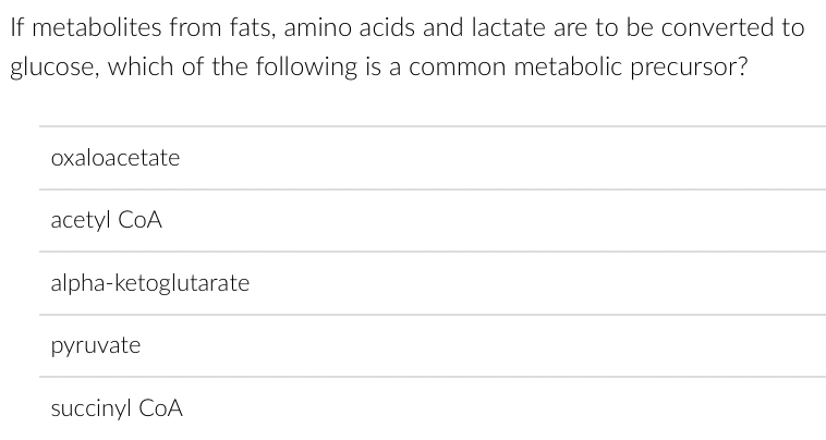 If metabolites from fats, amino acids and lactate are to be converted to
glucose, which of the following is a common metabolic precursor?
oxaloacetate
acetyl CoA
alpha-ketoglutarate
pyruvate
succinyl CoA