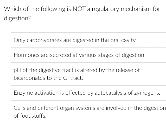 Which of the following is NOT a regulatory mechanism for
digestion?
Only carbohydrates are digested in the oral cavity.
Hormones are secreted at various stages of digestion
pH of the digestive tract is altered by the release of
bicarbonates to the GI tract.
Enzyme activation is effected by autocatalysis of zymogens.
Cells and different organ systems are involved in the digestion
of foodstuffs.