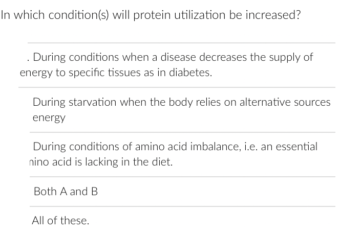In which condition(s) will protein utilization be increased?
During conditions when a disease decreases the supply of
energy to specific tissues as in diabetes.
During starvation when the body relies on alternative sources
energy
During conditions of amino acid imbalance, i.e. an essential
nino acid is lacking in the diet.
Both A and B
All of these.