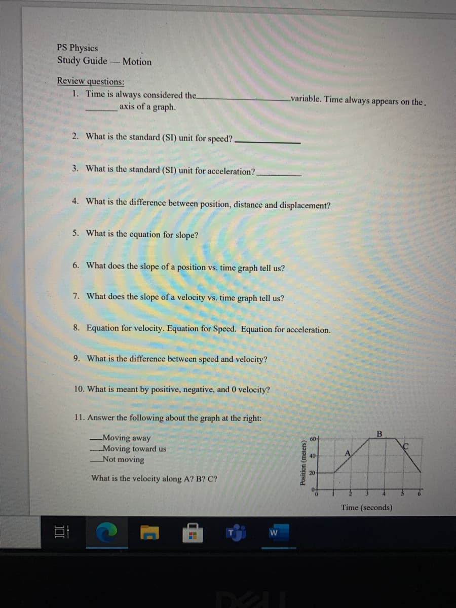 PS Physics
Study Guide Motion
Review questions:
1. Time is always considered the.
variable. Time always appears on the.
axis of a graph.
2. What is the standard (SI) unit for speed?
3. What is the standard (SI) unit for acceleration?
4. What is the difference between position, distance and displacement?
5. What is the equation for slope?
6. What does the slope of a position vs. time graph tell us?
7. What does the slope of a velocity vs. time graph tell us?
8. Equation for velocity. Equation for Speed. Equation for acceleration.
9. What is the difference between speed and velocity?
10. What is meant by positive, negative, and 0 velocity?
11. Answer the following about the graph at the right:
60-
-Moving away
Moving toward us
Not moving
A
40-
20
What is the velocity along A? B? C?
Time (seconds)
Position (meters)
