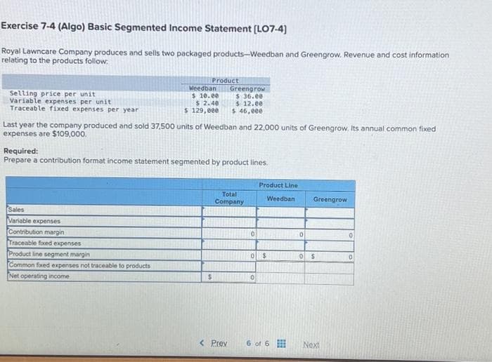 Exercise 7-4 (Algo) Basic Segmented Income Statement [LO7-4]
Royal Lawncare Company produces and sells two packaged products-Weedban and Greengrow. Revenue and cost information
relating to the products follow.
Selling price per unit
Variable expenses per unit
Traceable fixed expenses per year
Product
Weedban
$ 10.00
$ 2.40
$ 129,000
Sales
Variable expenses
Contribution margin
Traceable fixed expenses
Product line segment margin
Common fixed expenses not traceable to products
Net operating income
Last year the company produced and sold 37,500 units of Weedban and 22,000 units of Greengrow. Its annual common fixed
expenses are $109,000.
Required:
Prepare a contribution format income statement segmented by product lines.
Greengrow
$36.00
$ 12.00
$ 46,000
$
Total
Company
< Prev
0
Product Line
0 $
0
Weedban
6 of 6
0
Greengrow
0 $
Next
0
0