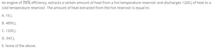 An engine of 75% efficiency, extracts a certain amount of heat from a hot temperature reservoir and discharges 1200 J of heat to a
cold temperature reservoir. The amount of heat extracted from the hot reservoir is equal to:
A. 16 J.
B. 4800 J.
C. 1200 J.
D. 343 J.
E. None of the above.