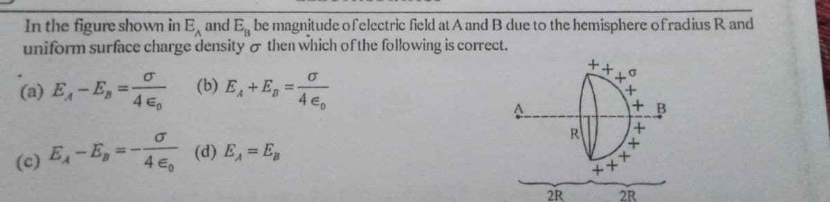 In the figure shown in E, and E, be magnitude of electric field at A and B due to the hemisphere ofradius R and
uniform surface charge density ở then which ofthe following is correct.
++
xx
(a) E,-E, = ,
(b) E+E
%3D
%3D
4 E0
4.
+ B
R
メxxx
2R
(c) E,-E,=-
(d) E, = Eg
4 €,
%3D
2R
メ
