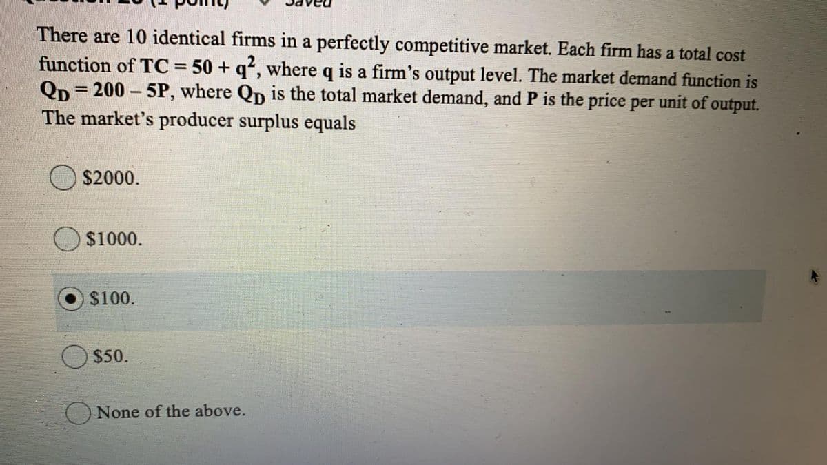 There are 10 identical firms in a perfectly competitive market. Each firm has a total cost
function of TC = 50 + q², where q is a firm's output level. The market demand function is
Qp = 200 - 5P, where Qp is the total market demand, and P is the price per unit of output.
%3D
%3D
The market's producer surplus equals
O $2000.
$1000.
$100.
$50.
None of the above.
