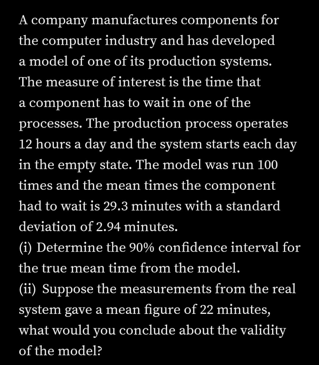 A company manufactures components for
the computer industry and has developed
a model of one of its production systems.
The measure of interest is the time that
a component has to wait in one of the
processes. The production process operates
12 hours a day and the system starts each day
in the empty state. The model was run 100
times and the mean times the component
had to wait is 29.3 minutes with a standard
deviation of 2.94 minutes.
(i) Determine the 90% confidence interval for
the true mean time from the model.
(ii) Suppose the measurements from the real
system gave a mean figure of 22 minutes,
what would you conclude about the validity
of the model?
