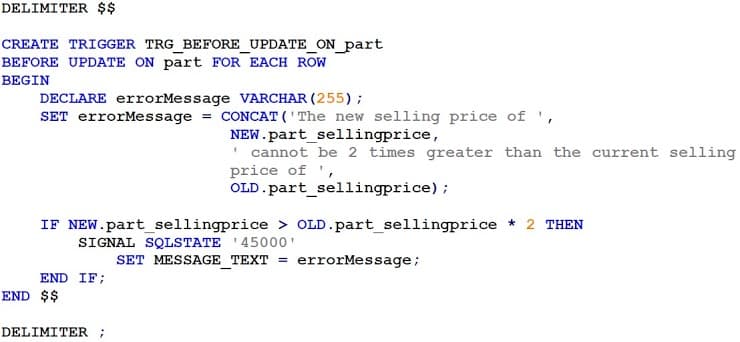 DELIMITER $$
CREATE TRIGGER TRG_BEFORE_UPDATE_ON_part
BEFORE UPDATE ON part FOR EACH ROW
BEGIN
DECLARE errorMessage VARCHAR (255) ;
SET errorMessage = CONCAT ( ' The new selling price of ',
NEW.part_sellingprice,
' cannot be 2 times greater than the current selling
price of ',
OLD.part_sellingprice);
IF NEW.part_sellingprice > OLD.part_sellingprice * 2 THEN
SIGNAL SQLSTATE '45000'
SET MESSAGE_TEXT = errorMessage;
END IF;
END $$
DELIMITER;
