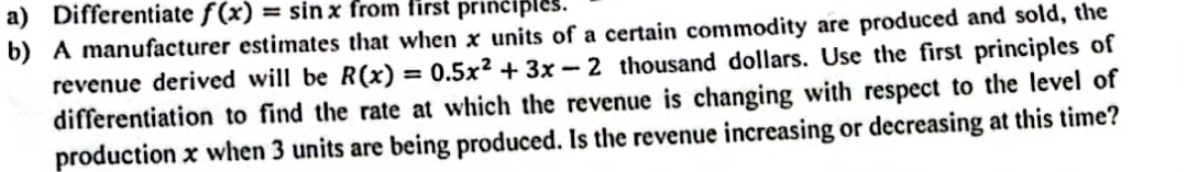 a) Differentiate f (x) = sin x from first prinčiples.
b) A manufacturer estimates that when x units of a certain commodity are produced and sold, the
revenue derived will be R(x) = 0.5x? + 3x - 2 thousand dollars. Use the first principles of
differentiation to find the rate at which the revenue is changing with respect
production x when 3 units are being produced. Is the revenue increasing or decreasing at this time?
%3D
the level of
