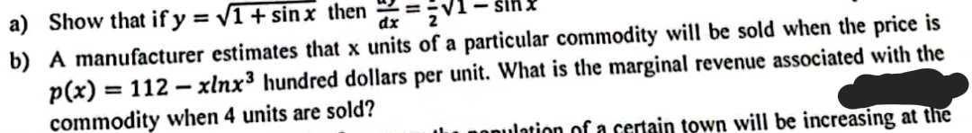 a) Show that if y = V1 + sin x then =:
b) A manufacturer estimates that x units of a particular commodity will be sold when the price is
p(x) = 112 - xlnx³ hundred dollars per unit. What is the marginal revenue associated with the
commodity when 4 units are sold?
pOpulation of a certain town will be increasing at the
