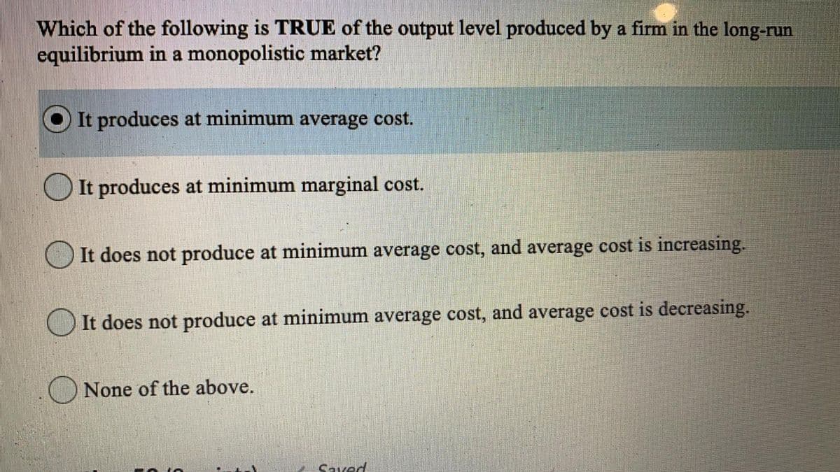Which of the following is TRUE of the output level produced by a firm in the long-run
equilibrium in a monopolistic market?
It produces at minimum average cost.
It produces at minimum marginal cost.
It does not produce at minimum average cost, and average cost is increasing.
It does not produce at minimum average cost, and average cost is decreasing.
None of the above.
Saved

