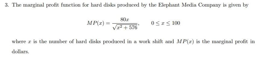 3. The marginal profit function for hard disks produced by the Elephant Media Company is given by
80x
MP(x) =
0 < x < 100
V² +576
where r is the number of hard disks produced in a work shift and MP(r) is the marginal profit in
dollars.
