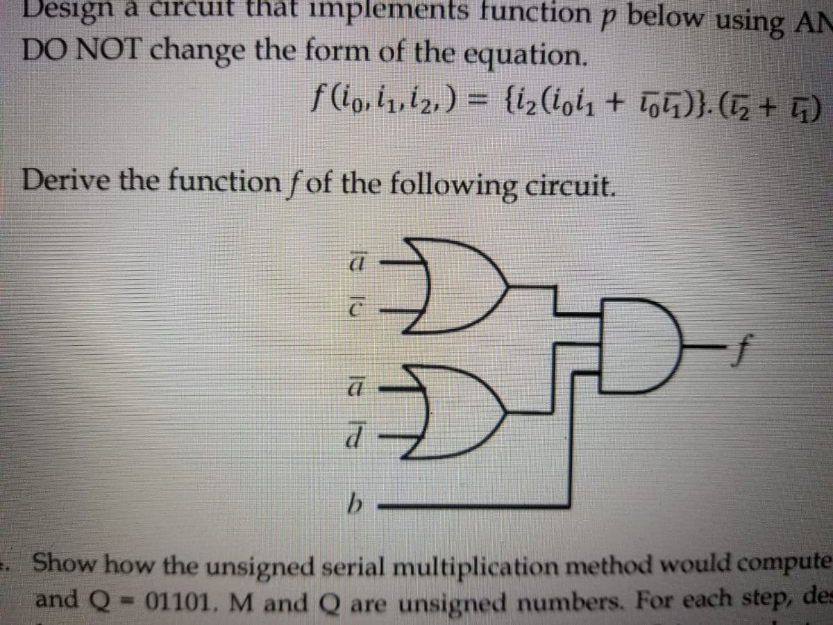 Design a čircuit that implements function p below using AN
DO NOT change the form of the equation.
f(i, i, í2,) = {i2(iol1 + To5)}. (1, + G)
%3D
Derive the function f of the following circuit.
.Show how the unsigned serial multiplication method would compute
and Q= 01101, M and Q are unsigned numbers. For each step, des
%3D
