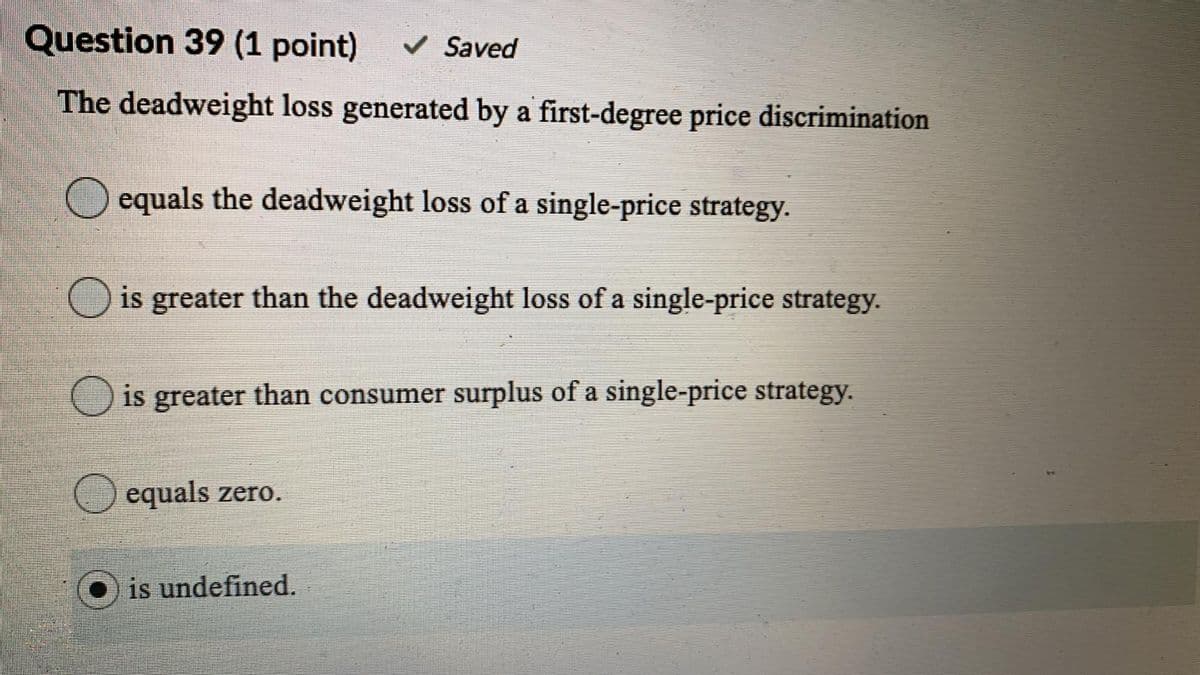 Question 39 (1 point)
v Saved
The deadweight loss generated by a first-degree price discrimination
O equals the deadweight loss of a single-price strategy.
O is greater than the deadweight loss of a single-price strategy.
O is greater than consumer surplus of a single-price strategy.
equals zero.
is undefined.
