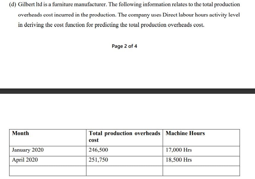 (d) Gilbert Itd is a furniture manufacturer. The following information relates to the total production
overheads cost incurred in the production. The company uses Direct labour hours activity level
in deriving the cost function for predicting the total production overheads cost.
Page 2 of 4
Month
Total production overheads Machine Hours
cost
January 2020
246,500
17,000 Hrs
April 2020
251,750
18,500 Hrs

