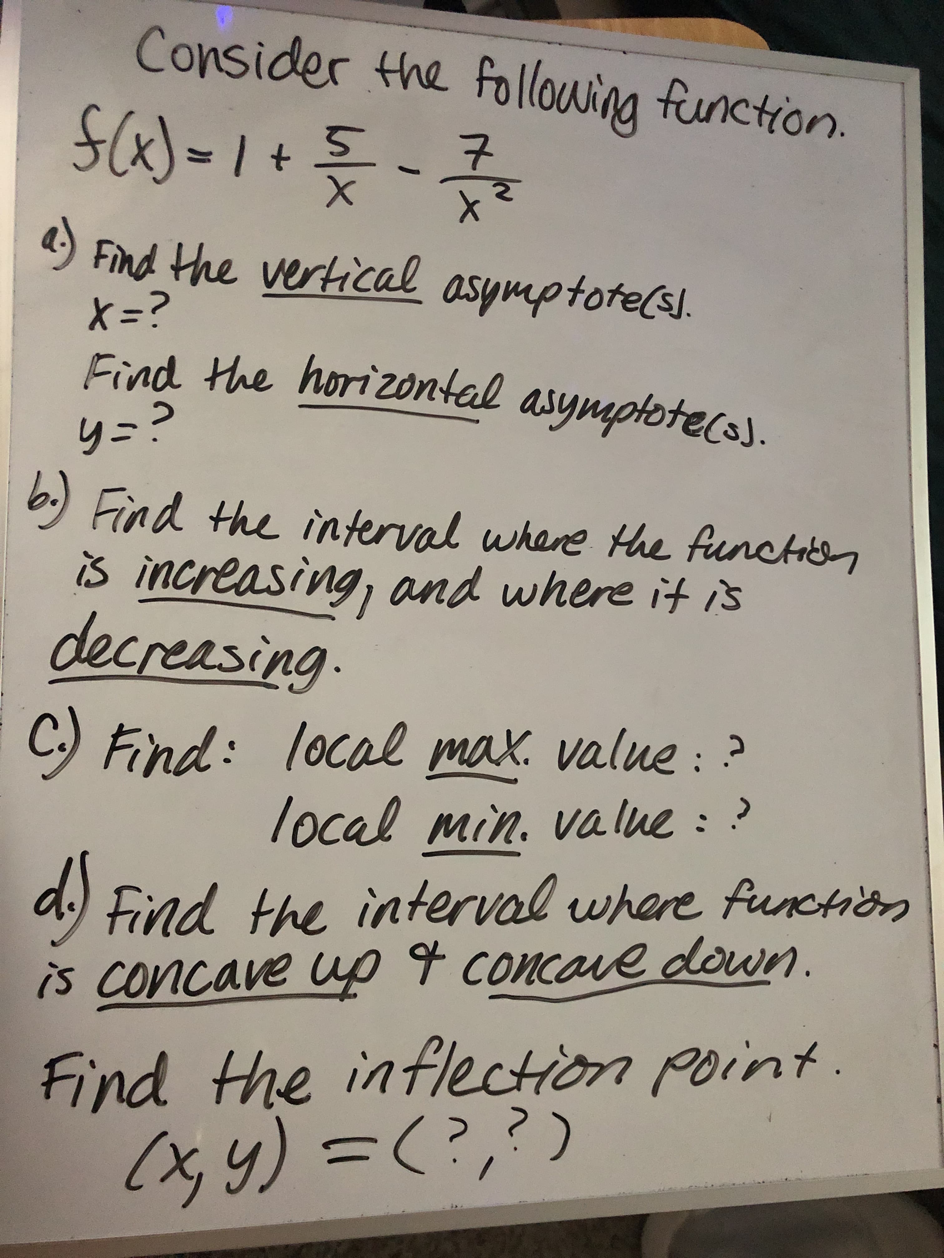 Consider the following function.
S(x)-1+%5
Find the vertical asymptotels]
X=?
Find the horizontal asymptotec3J.
4)
.
y=?
b.) Find the interval where the functien
is increasing, and where it is
decreasing.
C.) Find: local max. value : ?
local min. value : ?
value::
d.) Find the interval where function
is concave up 4 concave down.
Find the inflection point.
(x, y) =(?,?)
