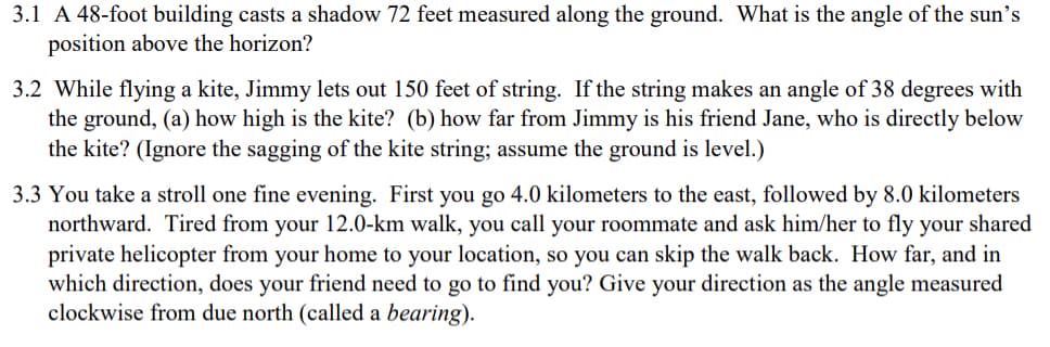 3.1 A 48-foot building casts a shadow 72 feet measured along the ground. What is the angle of the sun's
position above the horizon?
3.2 While flying a kite, Jimmy lets out 150 feet of string. If the string makes an angle of 38 degrees with
the ground, (a) how high is the kite? (b) how far from Jimmy is his friend Jane, who is directly below
the kite? (Ignore the sagging of the kite string; assume the ground is level.)
3.3 You take a stroll one fine evening. First you go 4.0 kilometers to the east, followed by 8.0 kilometers
northward. Tired from your 12.0-km walk, you call your roommate and ask him/her to fly your shared
private helicopter from your home to your location, so you can skip the walk back. How far, and in
which direction, does your friend need to go to find you? Give your direction as the angle measured
clockwise from due north (called a bearing).
