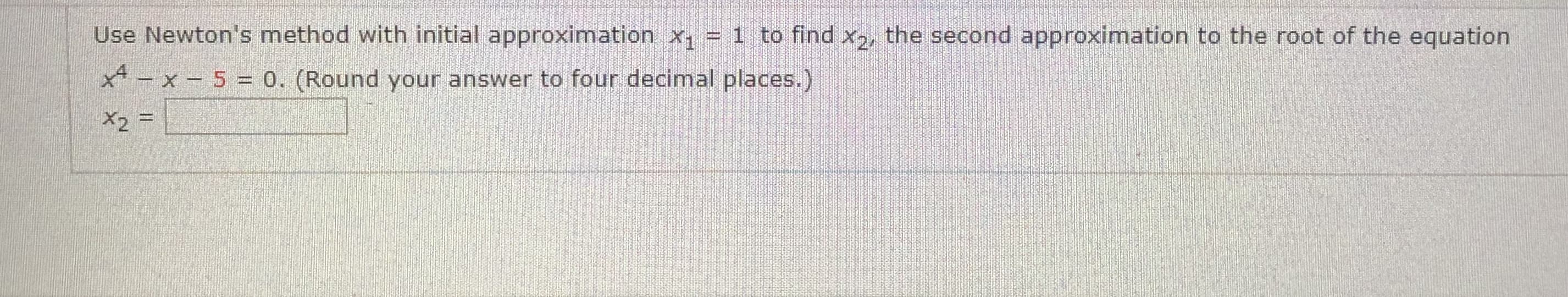 Use Newton's method with initial approximation x, = 1 to find x, the second approximation to the root of the equation
x - x- 5 = 0. (Round your answer to four decimal places.)
X2 =
%3D
