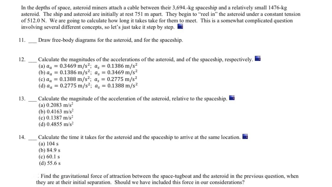 In the depths of space, asteroid miners attach a cable between their 3,694.-kg spaceship and a relatively small 1476-kg
asteroid. The ship and asteroid are initially at rest 751 m apart. They begin to “reel in" the asteroid under a constant tension
of 512.0 N. We are going to calculate how long it takes take for them to meet. This is a somewhat complicated question
involving several different concepts, so let's just take it step by step.
11.
Draw free-body diagrams for the asteroid, and for the spaceship.
12.
Calculate the magnitudes of the accelerations of the asteroid, and of the spaceship, respectively.
(a) aa = 0.3469 m/s²; a, = 0.1386 m/s²
(b) aa = 0.1386 m/s²; a, = 0.3469 m/s²
(c) aa = 0.1388 m/s²; a̟ = 0.2775 m/s²
(d) aa = 0.2775 m/s²; a, = 0.1388 m/s²
Calculate the magnitude of the acceleration of the asteroid, relative to the spaceship. i
(а) 0.2083 m/s?
(b) 0.4163 m/s²
(c) 0.1387 m/s²
(d) 0.4855 m/s²
13.
14.
Calculate the time it takes for the asteroid and the spaceship to arrive at the same location.
(а) 104 s
(b) 84.9 s
(c) 60.1 s
(d) 55.6 s
Find the gravitational force of attraction between the space-tugboat and the asteroid in the previous question, when
they are at their initial separation. Should we have included this force in our considerations?
