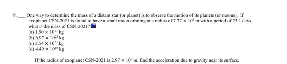 9.
One way to determine the mass of a distant star (or planet) is to observe the motion of its planets (or moons). If
exoplanet CSN-2021 is found to have a small moon orbiting at a radius of 7.77 × 10° m with a period of 23.1 days,
what is the mass of CSN-2021?
(a) 1.90 × 1033 kg
(b) 6.97 x 1025 kg
(c) 2.54 x 10²3 kg
(d) 4.49 x 1010 kg
If the radius of exoplanet CSN-2021 is 2.97 x 107 m, find the acceleration due to gravity near its surface.
