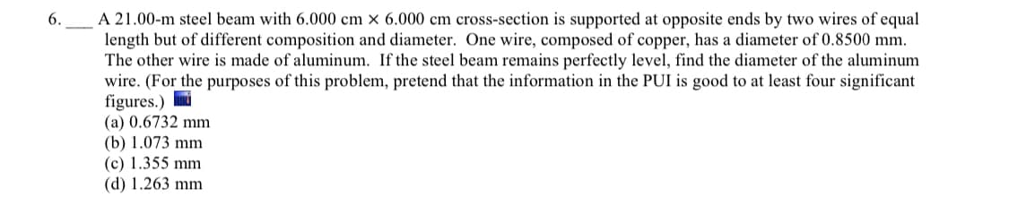 A 21.00-m steel beam with 6.000 cm × 6.000 cm cross-section is supported at opposite ends by two wires of equal
length but of different composition and diameter. One wire, composed of copper, has a diameter of 0.8500 mm.
The other wire is made of aluminum. If the steel beam remains perfectly level, find the diameter of the aluminum
wire. (For the purposes of this problem, pretend that the information in the PUI is good to at least four significant
figures.)
(a) 0.6732 mm
(b) 1.073 mm
(c) 1.355 mm
(d) 1.263 mm
6.
