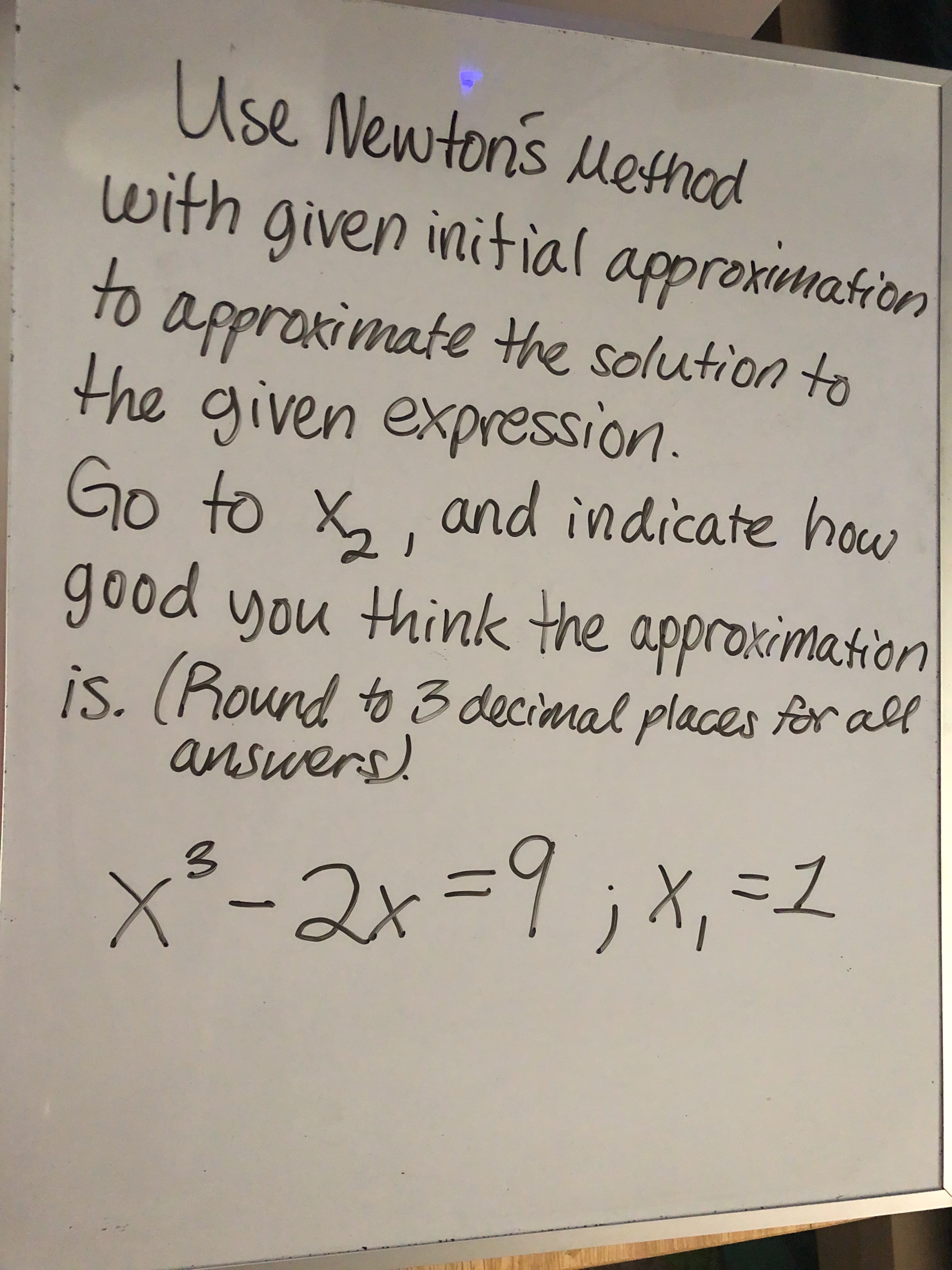 Use Newtons Method
with given initial approximation
to
o appraximate the solution to
the given expression.
Go to x,, and indicate houw
good you think the approximation
is. (Round to 3 decinnal places for all
answers.
x³-2x=9;x,=1
