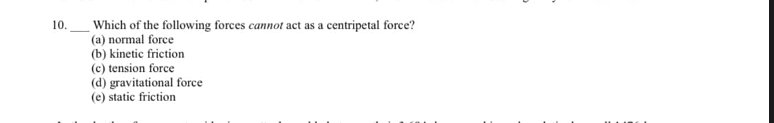 Which of the following forces cannot act as a centripetal force?
(a) normal force
(b) kinetic friction
(c) tension force
(d) gravitational force
(e) static friction
10.
