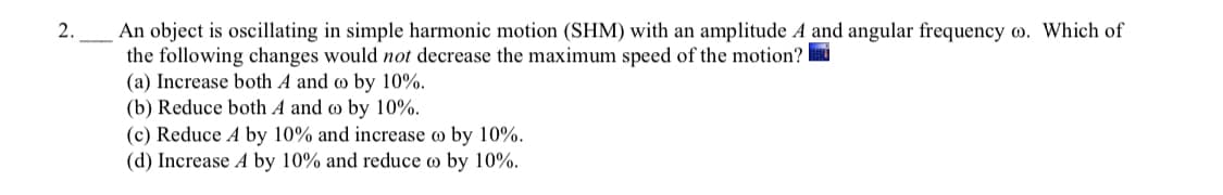 An object is oscillating in simple harmonic motion (SHM) with an amplitude A and angular frequency w. Which of
the following changes would not decrease the maximum speed of the motion? i
(a) Increase both A and o by 10%.
(b) Reduce both A and o by 10%.
(c) Reduce A by 10% and increase o by 10%.
(d) Increase A by 10% and reduce o by 10%.
2.
