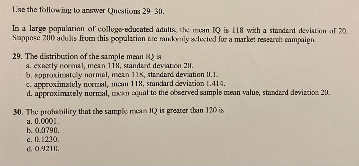 Use the following to answer Questions 29–30.
In a large population of college-educated adults, the mean IQ is 118 with a standard deviation of 20.
Suppose 200 adults from this population are randomly selected for a market research campaign.
29. The distribution of the sample mean IQ is
a. exactly normal, mean 118, standard deviation 20.
b. approximately normal, mean 118, standard deviation 0.1.
C. approximately normal, mean 118, standard deviation 1.414.
d. approximately normal, mean equal to the observed sample mean value, standard deviation 20.
30. The probability that the sample mean IQ is greater than 120 is
a. 0.0001.
b. 0.0790.
c. 0.1230.
d. 0.9210.
