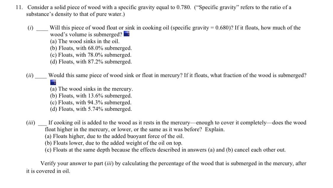 11. Consider a solid piece of wood with a specific gravity equal to 0.780. (“Specific gravity" refers to the ratio of a
substance's density to that of pure water.)
Will this piece of wood float or sink in cooking oil (specific gravity = 0.680)? If it floats, how much of the
wood's volume is submerged?
(a) The wood sinks in the oil.
(b) Floats, with 68.0% submerged.
(c) Floats, with 78.0% submerged.
(d) Floats, with 87.2% submerged.
(i)
(ii)
Would this same piece of wood sink or float in mercury? If it floats, what fraction of the wood is submerged?
(a) The wood sinks in the mercury.
(b) Floats, with 13.6% submerged.
(c) Floats, with 94.3% submerged.
(d) Floats, with 5.74% submerged.
If cooking oil is added to the wood as it rests in the mercury-enough to cover it completely-does the wood
float higher in the mercury, or lower, or the same as it was before? Explain.
(a) Floats higher, due to the added buoyant force of the oil.
(b) Floats lower, due to the added weight of the oil on top.
(c) Floats at the same depth because the effects described in answers (a) and (b) cancel each other out.
(iii)
Verify your answer to part (iii) by calculating the percentage of the wood that is submerged in the mercury, after
it is covered in oil.
